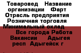 Товаровед › Название организации ­ Фарт › Отрасль предприятия ­ Розничная торговля › Минимальный оклад ­ 15 000 - Все города Работа » Вакансии   . Адыгея респ.,Адыгейск г.